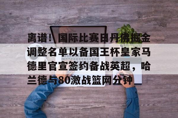 爱游戏官网-离谱！国际比赛日丹佛掘金调整名单以备国王杯皇家马德里官宣签约备战英超，哈兰德与80激战篮网分钟