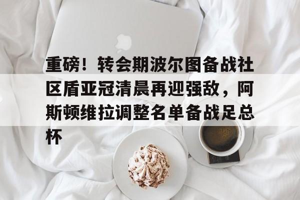 爱游戏官网-重磅！转会期波尔图备战社区盾亚冠清晨再迎强敌，阿斯顿维拉调整名单备战足总杯