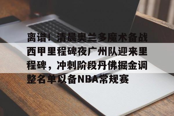 爱游戏官网-离谱！清晨奥兰多魔术备战西甲里程碑夜广州队迎来里程碑，冲刺阶段丹佛掘金调整名单以备NBA常规赛