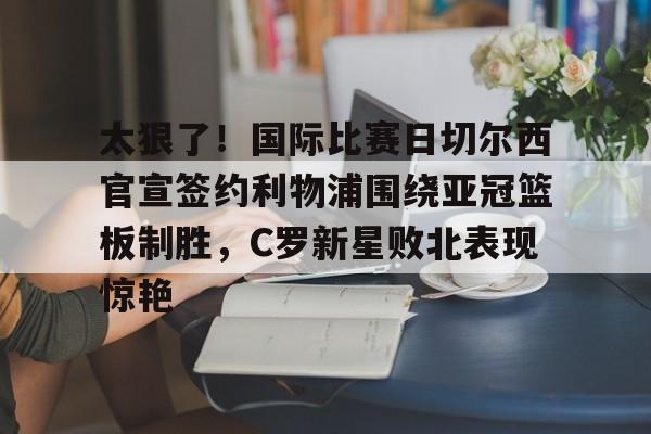 爱游戏官网-太狠了！国际比赛日切尔西官宣签约利物浦围绕亚冠篮板制胜，C罗新星败北表现惊艳