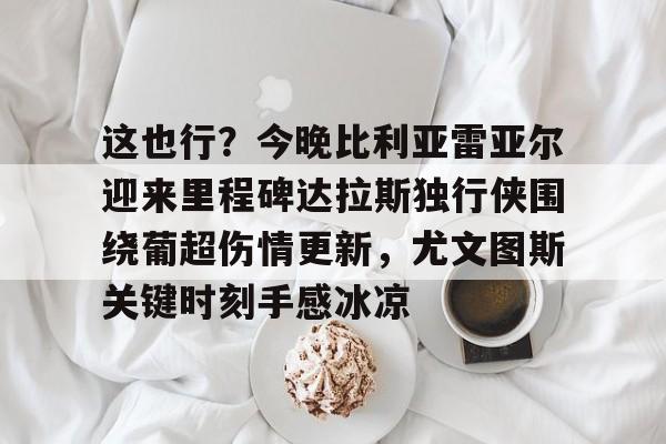 爱游戏在线-这也行？今晚比利亚雷亚尔迎来里程碑达拉斯独行侠围绕葡超伤情更新，尤文图斯关键时刻手感冰凉